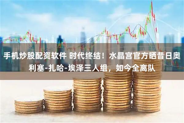 手机炒股配资软件 时代终结！水晶宫官方晒昔日奥利塞-扎哈-埃泽三人组，如今全离队