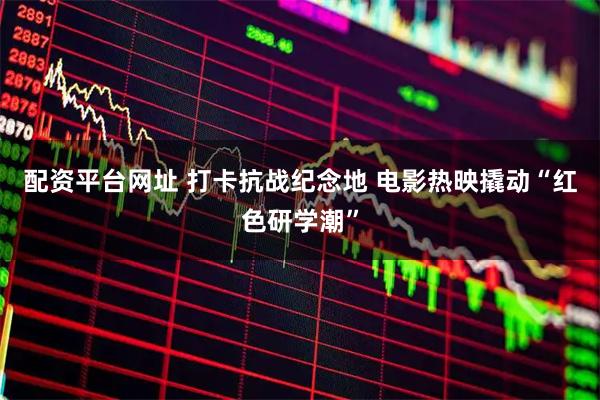配资平台网址 打卡抗战纪念地&#32;电影热映撬动“红色研学潮”