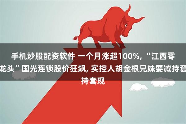 手机炒股配资软件 一个月涨超100%, “江西零售龙头”国光连锁股价狂飙, 实控人胡金根兄妹要减持套现