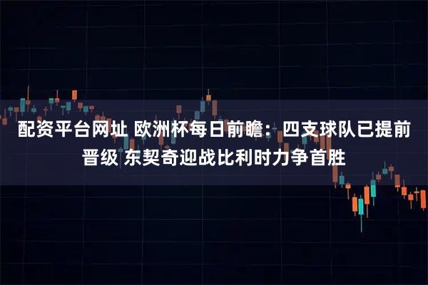 配资平台网址 欧洲杯每日前瞻：四支球队已提前晋级 东契奇迎战比利时力争首胜