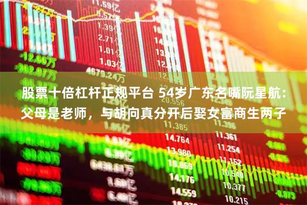 股票十倍杠杆正规平台 54岁广东名嘴阮星航：父母是老师，与胡向真分开后娶女富商生两子
