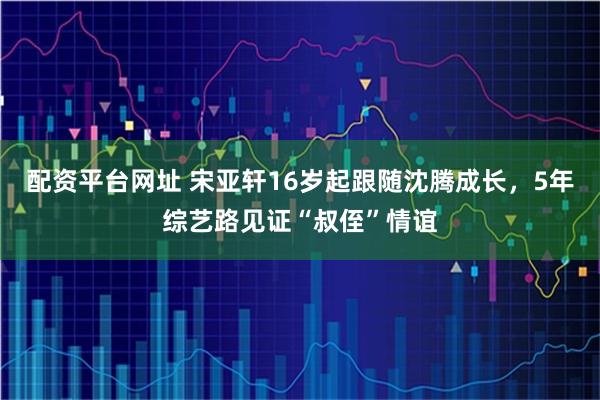 配资平台网址 宋亚轩16岁起跟随沈腾成长，5年综艺路见证“叔侄”情谊