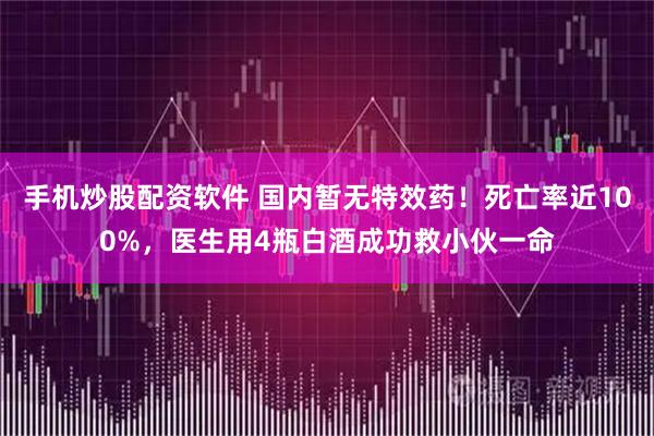 手机炒股配资软件 国内暂无特效药！死亡率近100%，医生用4瓶白酒成功救小伙一命