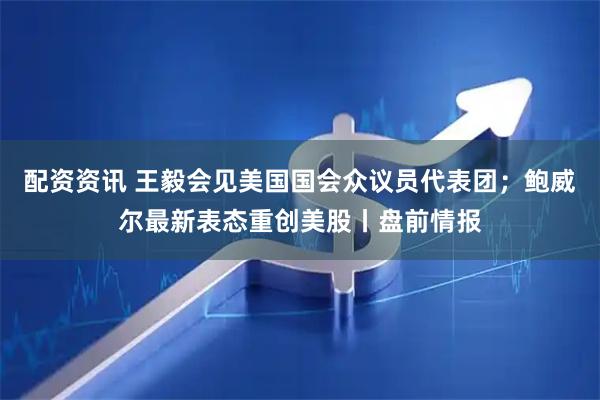 配资资讯 王毅会见美国国会众议员代表团；鲍威尔最新表态重创美股丨盘前情报