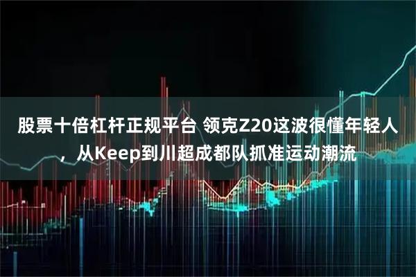 股票十倍杠杆正规平台 领克Z20这波很懂年轻人，从Keep到川超成都队抓准运动潮流