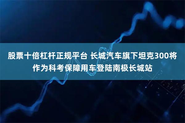 股票十倍杠杆正规平台 长城汽车旗下坦克300将作为科考保障用车登陆南极长城站