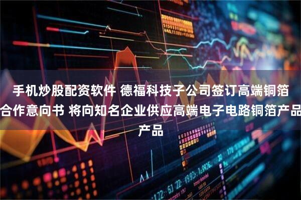 手机炒股配资软件 德福科技子公司签订高端铜箔合作意向书 将向知名企业供应高端电子电路铜箔产品