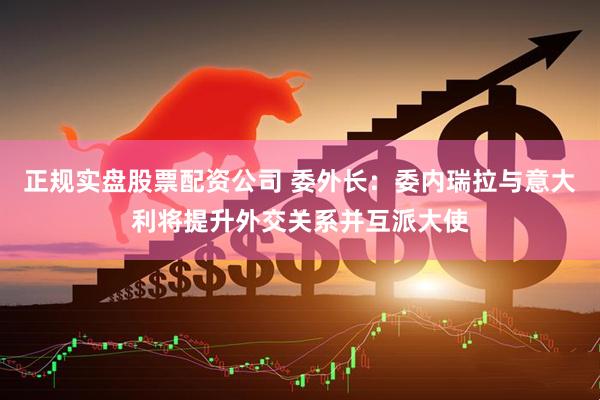 正规实盘股票配资公司 委外长：委内瑞拉与意大利将提升外交关系并互派大使