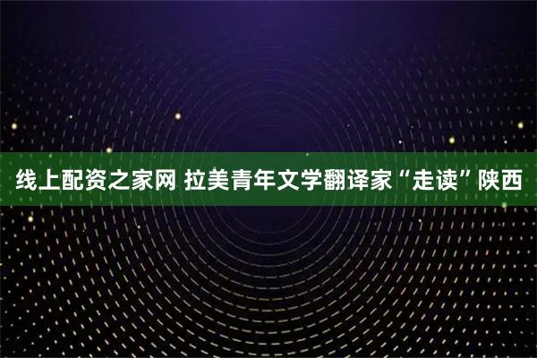 线上配资之家网 拉美青年文学翻译家“走读”陕西