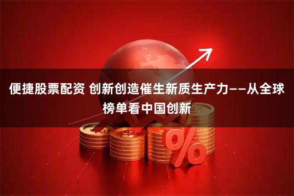便捷股票配资 创新创造催生新质生产力——从全球榜单看中国创新