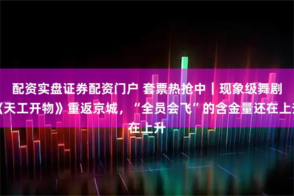 配资实盘证券配资门户 套票热抢中｜现象级舞剧《天工开物》重返京城，“全员会飞”的含金量还在上升