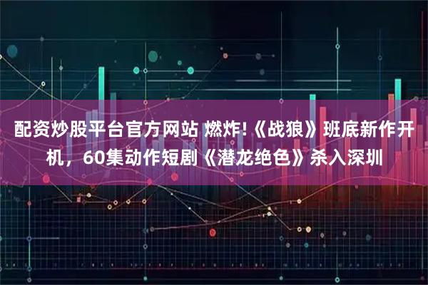 配资炒股平台官方网站 燃炸!《战狼》班底新作开机，60集动作短剧《潜龙绝色》杀入深圳