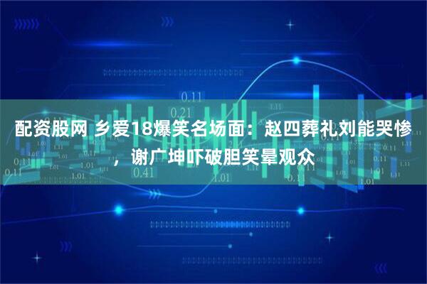配资股网 乡爱18爆笑名场面：赵四葬礼刘能哭惨，谢广坤吓破胆笑晕观众