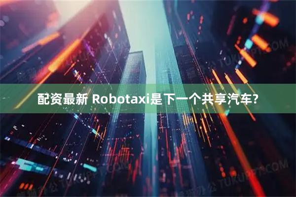 配资最新 Robotaxi是下一个共享汽车?