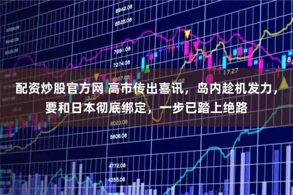 配资炒股官方网 高市传出喜讯，岛内趁机发力，要和日本彻底绑定，一步已踏上绝路