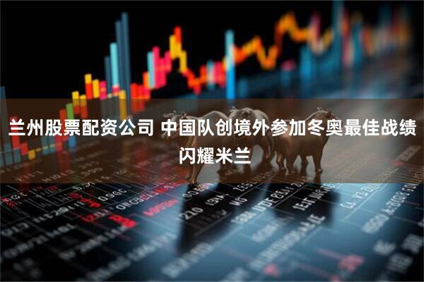 兰州股票配资公司 中国队创境外参加冬奥最佳战绩 闪耀米兰