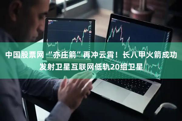 中国股票网 “亦庄箭”再冲云霄！长八甲火箭成功发射卫星互联网低轨20组卫星