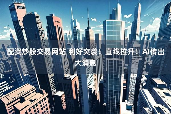 配资炒股交易网站 利好突袭！直线拉升！AI传出大消息