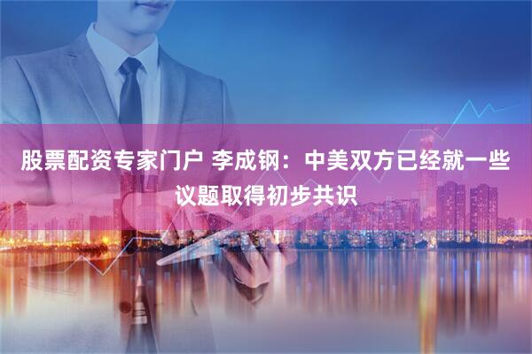 股票配资专家门户 李成钢：中美双方已经就一些议题取得初步共识