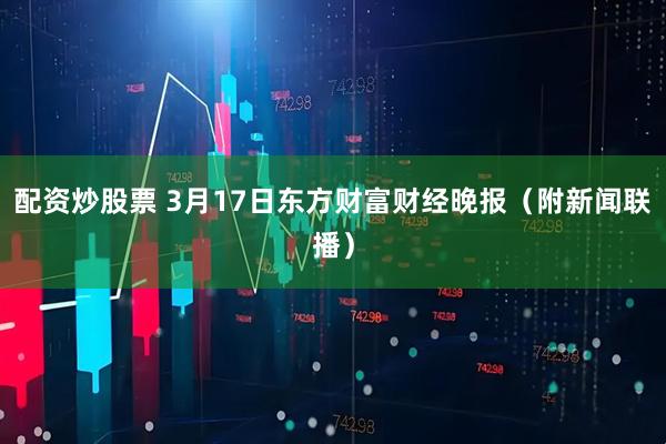 配资炒股票 3月17日东方财富财经晚报（附新闻联播）