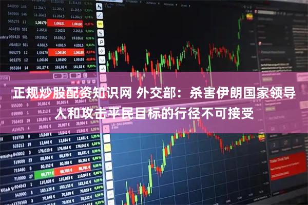正规炒股配资知识网 外交部：杀害伊朗国家领导人和攻击平民目标的行径不可接受
