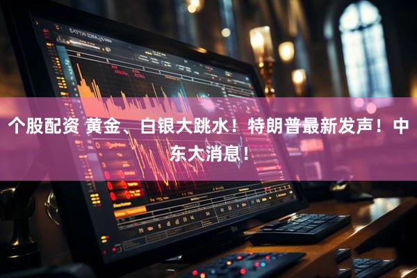 个股配资 黄金、白银大跳水！特朗普最新发声！中东大消息！
