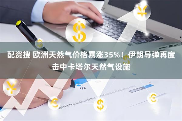配资搜 欧洲天然气价格暴涨35%！伊朗导弹再度击中卡塔尔天然气设施