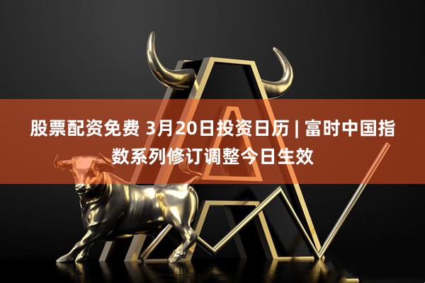 股票配资免费 3月20日投资日历 | 富时中国指数系列修订调整今日生效