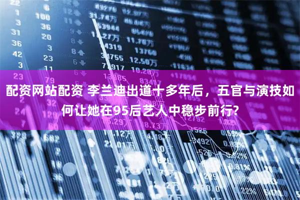 配资网站配资 李兰迪出道十多年后，五官与演技如何让她在95后艺人中稳步前行?