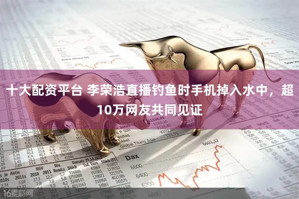十大配资平台 李荣浩直播钓鱼时手机掉入水中，超10万网友共同见证