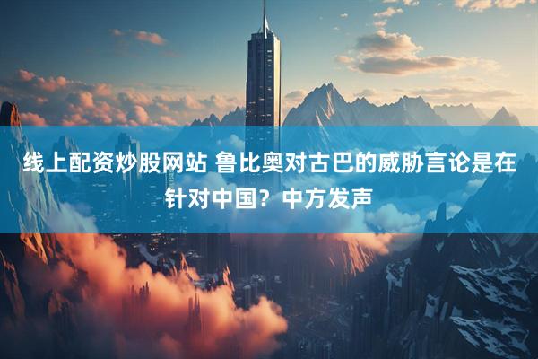 线上配资炒股网站 鲁比奥对古巴的威胁言论是在针对中国？中方发声