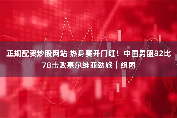正规配资炒股网站 热身赛开门红！中国男篮82比78击败塞尔维亚劲旅｜组图