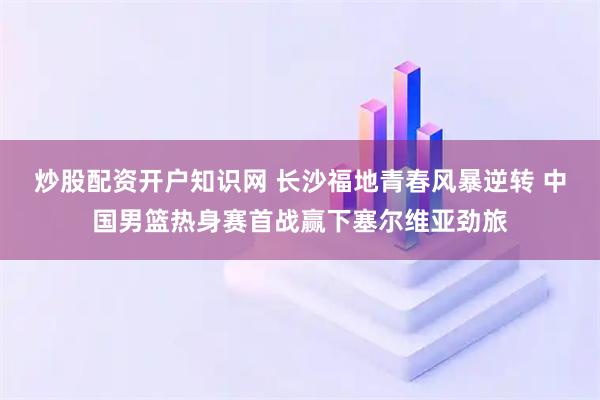 炒股配资开户知识网 长沙福地青春风暴逆转 中国男篮热身赛首战赢下塞尔维亚劲旅