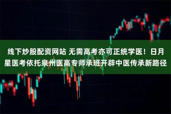 线下炒股配资网站 无需高考亦可正统学医！日月星医考依托泉州医高专师承班开辟中医传承新路径