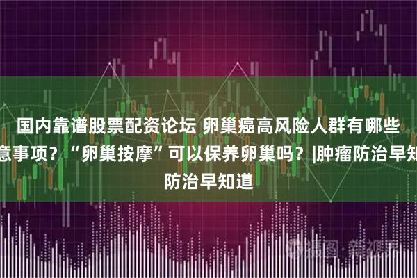 国内靠谱股票配资论坛 卵巢癌高风险人群有哪些注意事项？“卵巢按摩”可以保养卵巢吗？|肿瘤防治早知道